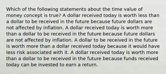 Which of the following statements about the time value of money concept is true? A dollar received today is worth less than a dollar to be received in the future because future dollars are not affected by inflation. A dollar received today is worth more than a dollar to be received in the future because future dollars are not affected by inflation. A dollar to be received in the future is worth more than a dollar received today because it would have less risk associated with it. A dollar received today is worth more than a dollar to be received in the future because funds received today can be invested to earn a return.