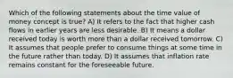 Which of the following statements about the time value of money concept is true? A) It refers to the fact that higher cash flows in earlier years are less desirable. B) It means a dollar received today is worth more than a dollar received tomorrow. C) It assumes that people prefer to consume things at some time in the future rather than today. D) It assumes that inflation rate remains constant for the foreseeable future.