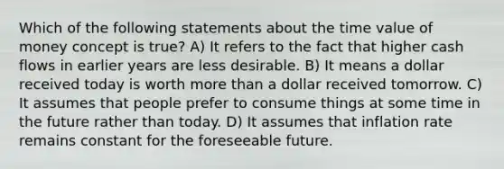 Which of the following statements about the time value of money concept is true? A) It refers to the fact that higher cash flows in earlier years are less desirable. B) It means a dollar received today is worth more than a dollar received tomorrow. C) It assumes that people prefer to consume things at some time in the future rather than today. D) It assumes that inflation rate remains constant for the foreseeable future.