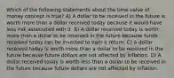 Which of the following statements about the time value of money concept is true? A) A dollar to be received in the future is worth more than a dollar received today because it would have less risk associated with it. B) A dollar received today is worth more than a dollar to be received in the future because funds received today can be invested to earn a return. C) A dollar received today is worth more than a dollar to be received in the future because future dollars are not affected by inflation. D) A dollar received today is worth less than a dollar to be received in the future because future dollars are not affected by inflation.