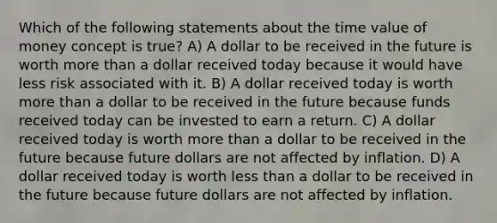 Which of the following statements about the time value of money concept is true? A) A dollar to be received in the future is worth more than a dollar received today because it would have less risk associated with it. B) A dollar received today is worth more than a dollar to be received in the future because funds received today can be invested to earn a return. C) A dollar received today is worth more than a dollar to be received in the future because future dollars are not affected by inflation. D) A dollar received today is worth less than a dollar to be received in the future because future dollars are not affected by inflation.