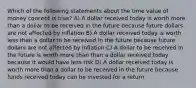 Which of the following statements about the time value of money concept is true? A) A dollar received today is worth more than a dollar to be received in the future because future dollars are not affected by inflation B) A dollar received today is worth less than a dollar to be received in the future because future dollars are not affected by inflation C) A dollar to be received in the future is worth more than than a dollar received today because it would have less risk D) A dollar received today is worth more than a dollar to be received in the future because funds received today can be invested for a return