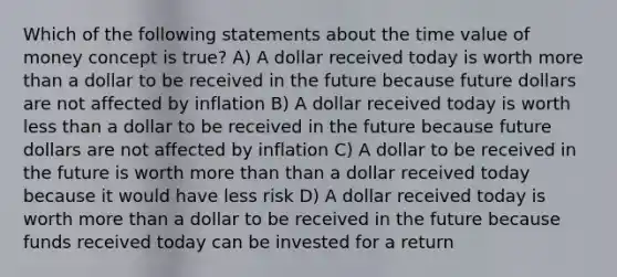 Which of the following statements about the time value of money concept is true? A) A dollar received today is worth more than a dollar to be received in the future because future dollars are not affected by inflation B) A dollar received today is worth less than a dollar to be received in the future because future dollars are not affected by inflation C) A dollar to be received in the future is worth more than than a dollar received today because it would have less risk D) A dollar received today is worth more than a dollar to be received in the future because funds received today can be invested for a return