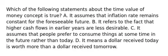 Which of the following statements about the time value of money concept is true? A. It assumes that inflation rate remains constant for the foreseeable future. B. It refers to the fact that higher cash flows in earlier years are less desirable. C. It assumes that people prefer to consume things at some time in the future rather than today. D. It means a dollar received today is worth more than a dollar received tomorrow.