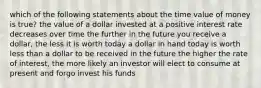 which of the following statements about the time value of money is true? the value of a dollar invested at a positive interest rate decreases over time the further in the future you receive a dollar, the less it is worth today a dollar in hand today is worth less than a dollar to be received in the future the higher the rate of interest, the more likely an investor will elect to consume at present and forgo invest his funds