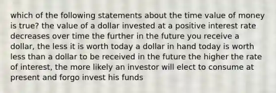 which of the following statements about the time value of money is true? the value of a dollar invested at a positive interest rate decreases over time the further in the future you receive a dollar, the less it is worth today a dollar in hand today is worth less than a dollar to be received in the future the higher the rate of interest, the more likely an investor will elect to consume at present and forgo invest his funds