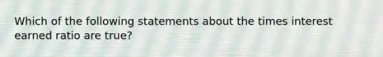 Which of the following statements about the times interest earned ratio are true?