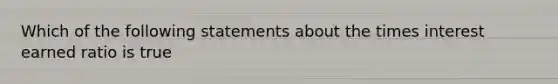 Which of the following statements about the times interest earned ratio is true