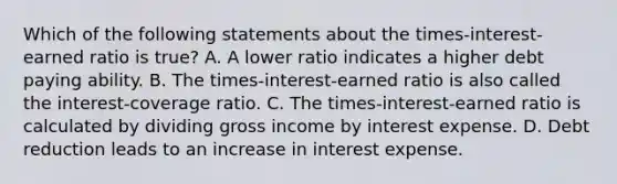 Which of the following statements about the​ times-interest-earned ratio is​ true? A. A lower ratio indicates a higher debt paying ability. B. The​ times-interest-earned ratio is also called the​ interest-coverage ratio. C. The​ times-interest-earned ratio is calculated by dividing gross income by interest expense. D. Debt reduction leads to an increase in interest expense.