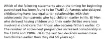 Which of the following statements about the timing for beginning parenthood has been found to be TRUE? A) Parents who delayed childbearing have less egalitarian relationships with their adolescents than parents who had children earlier in life. B) Men who delayed having children until their early thirties were less involved in child care than those who became fathers earlier. C) The number of adolescent pregnancies increased considerably in the 1970s and 1980s. D) In the last two decades women have had children earlier than they did 50 years ago.