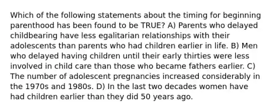 Which of the following statements about the timing for beginning parenthood has been found to be TRUE? A) Parents who delayed childbearing have less egalitarian relationships with their adolescents than parents who had children earlier in life. B) Men who delayed having children until their early thirties were less involved in child care than those who became fathers earlier. C) The number of adolescent pregnancies increased considerably in the 1970s and 1980s. D) In the last two decades women have had children earlier than they did 50 years ago.