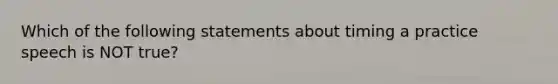 Which of the following statements about timing a practice speech is NOT true?