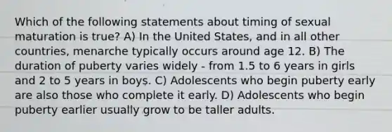 Which of the following statements about timing of sexual maturation is true? A) In the United States, and in all other countries, menarche typically occurs around age 12. B) The duration of puberty varies widely - from 1.5 to 6 years in girls and 2 to 5 years in boys. C) Adolescents who begin puberty early are also those who complete it early. D) Adolescents who begin puberty earlier usually grow to be taller adults.