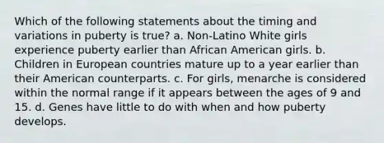 Which of the following statements about the timing and variations in puberty is true? a. Non-Latino White girls experience puberty earlier than African American girls. b. Children in European countries mature up to a year earlier than their American counterparts. c. For girls, menarche is considered within the normal range if it appears between the ages of 9 and 15. d. Genes have little to do with when and how puberty develops.