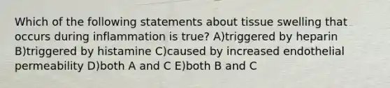 Which of the following statements about tissue swelling that occurs during inflammation is true? A)triggered by heparin B)triggered by histamine C)caused by increased endothelial permeability D)both A and C E)both B and C