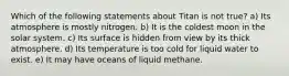 Which of the following statements about Titan is not true? a) Its atmosphere is mostly nitrogen. b) It is the coldest moon in the solar system. c) Its surface is hidden from view by its thick atmosphere. d) Its temperature is too cold for liquid water to exist. e) It may have oceans of liquid methane.