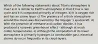 Which of the following statements about Titan's atmosphere is true? a) It is similar to Earth's atmosphere in that it has a rain cycle and it is composed primarily of nitrogen. b) It is oxygen rich and has an ozone layer. c) The presence of a thick atmosphere around the moon was discovered by the Voyager 1 spacecraft. d) With the presence of methane and carbon dioxide, it has produced a runaway greenhouse effect - although at much colder temperatures. e) Although the composition of its lower atmosphere is primarily hydrogen (a combustible gas), electrical storms do occur frequently in its cloud layers.