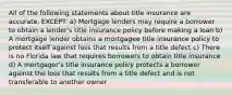 All of the following statements about title insurance are accurate, EXCEPT: a) Mortgage lenders may require a borrower to obtain a lender's title insurance policy before making a loan b) A mortgage lender obtains a mortgagee title insurance policy to protect itself against loss that results from a title defect c) There is no Florida law that requires borrowers to obtain title insurance d) A mortgagor's title insurance policy protects a borrower against the loss that results from a title defect and is not transferable to another owner