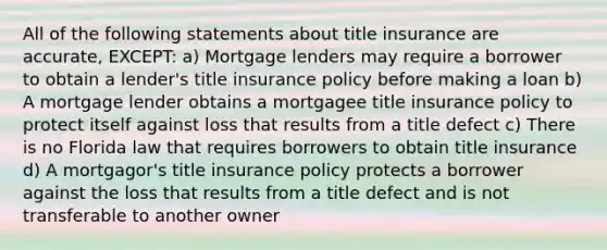 All of the following statements about title insurance are accurate, EXCEPT: a) Mortgage lenders may require a borrower to obtain a lender's title insurance policy before making a loan b) A mortgage lender obtains a mortgagee title insurance policy to protect itself against loss that results from a title defect c) There is no Florida law that requires borrowers to obtain title insurance d) A mortgagor's title insurance policy protects a borrower against the loss that results from a title defect and is not transferable to another owner