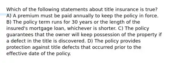 Which of the following statements about title insurance is true? A) A premium must be paid annually to keep the policy in force. B) The policy term runs for 30 years or the length of the insured's mortgage loan, whichever is shorter. C) The policy guarantees that the owner will keep possession of the property if a defect in the title is discovered. D) The policy provides protection against title defects that occurred prior to the effective date of the policy.