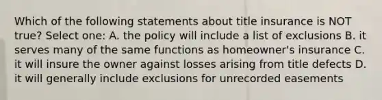 Which of the following statements about title insurance is NOT true? Select one: A. the policy will include a list of exclusions B. it serves many of the same functions as homeowner's insurance C. it will insure the owner against losses arising from title defects D. it will generally include exclusions for unrecorded easements