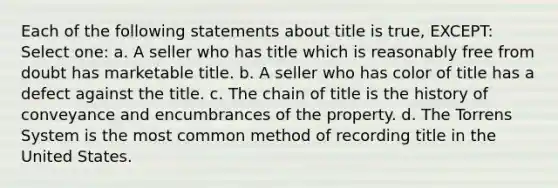 Each of the following statements about title is true, EXCEPT: Select one: a. A seller who has title which is reasonably free from doubt has marketable title. b. A seller who has color of title has a defect against the title. c. The chain of title is the history of conveyance and encumbrances of the property. d. The Torrens System is the most common method of recording title in the United States.