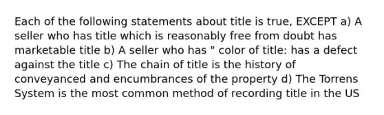 Each of the following statements about title is true, EXCEPT a) A seller who has title which is reasonably free from doubt has marketable title b) A seller who has " color of title: has a defect against the title c) The chain of title is the history of conveyanced and encumbrances of the property d) The Torrens System is the most common method of recording title in the US