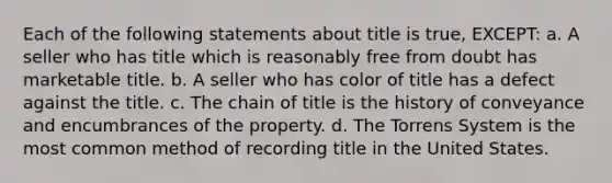 Each of the following statements about title is true, EXCEPT: a. A seller who has title which is reasonably free from doubt has marketable title. b. A seller who has color of title has a defect against the title. c. The chain of title is the history of conveyance and encumbrances of the property. d. The Torrens System is the most common method of recording title in the United States.