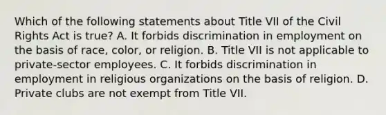 Which of the following statements about Title VII of the Civil Rights Act is true? A. It forbids discrimination in employment on the basis of race, color, or religion. B. Title VII is not applicable to private-sector employees. C. It forbids discrimination in employment in religious organizations on the basis of religion. D. Private clubs are not exempt from Title VII.