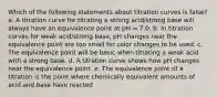 Which of the following statements about titration curves is false? a. A titration curve for titrating a strong acid/strong base will always have an equivalence point at pH = 7.0. b. In titration curves for weak acid/strong base, pH changes near the equivalence point are too small for color changes to be used. c. The equivalence point will be basic when titrating a weak acid with a strong base. d. A titration curve shows how pH changes near the equivalence point. e. The equivalence point of a titration is the point where chemically equivalent amounts of acid and base have reacted