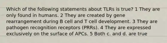 Which of the following statements about TLRs is true? 1 They are only found in humans. 2 They are created by gene rearrangement during B cell and T cell development. 3 They are pathogen recognition receptors (PRRs). 4 They are expressed exclusively on the surface of APCs. 5 Both c. and d. are true