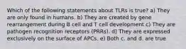 Which of the following statements about TLRs is true? a) They are only found in humans. b) They are created by gene rearrangement during B cell and T cell development c) They are pathogen recognition receptors (PRRs). d) They are expressed exclusively on the surface of APCs. e) Both c. and d. are true