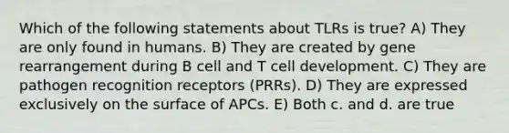 Which of the following statements about TLRs is true? A) They are only found in humans. B) They are created by gene rearrangement during B cell and T cell development. C) They are pathogen recognition receptors (PRRs). D) They are expressed exclusively on the surface of APCs. E) Both c. and d. are true