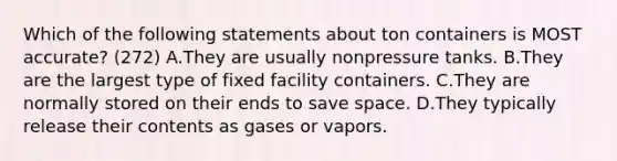 Which of the following statements about ton containers is MOST accurate? (272) A.They are usually nonpressure tanks. B.They are the largest type of fixed facility containers. C.They are normally stored on their ends to save space. D.They typically release their contents as gases or vapors.