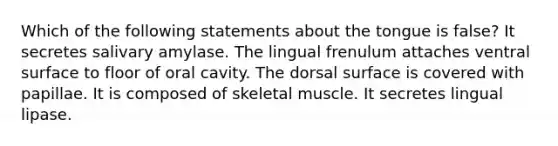 Which of the following statements about the tongue is false? It secretes salivary amylase. The lingual frenulum attaches ventral surface to floor of oral cavity. The dorsal surface is covered with papillae. It is composed of skeletal muscle. It secretes lingual lipase.