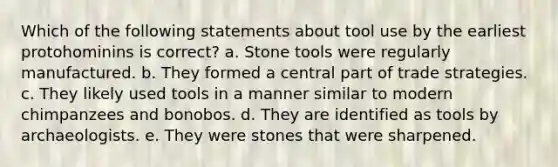 Which of the following statements about tool use by the earliest protohominins is correct? a. Stone tools were regularly manufactured. b. They formed a central part of trade strategies. c. They likely used tools in a manner similar to modern chimpanzees and bonobos. d. They are identified as tools by archaeologists. e. They were stones that were sharpened.