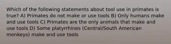 Which of the following statements about tool use in primates is true? A) Primates do not make or use tools B) Only humans make and use tools C) Primates are the only animals that make and use tools D) Some platyrrhines (Central/South American monkeys) make and use tools