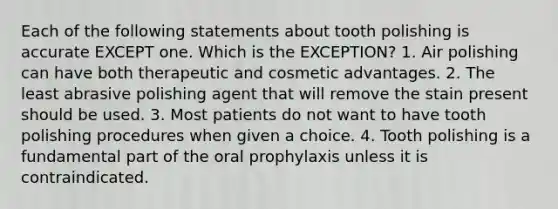 Each of the following statements about tooth polishing is accurate EXCEPT one. Which is the EXCEPTION? 1. Air polishing can have both therapeutic and cosmetic advantages. 2. The least abrasive polishing agent that will remove the stain present should be used. 3. Most patients do not want to have tooth polishing procedures when given a choice. 4. Tooth polishing is a fundamental part of the oral prophylaxis unless it is contraindicated.