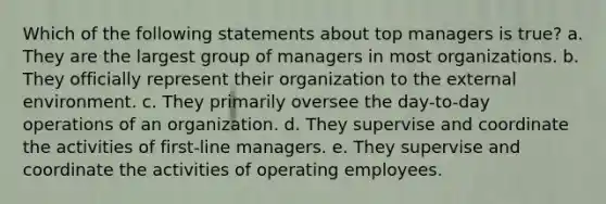 Which of the following statements about top managers is true? a. They are the largest group of managers in most organizations. b. They officially represent their organization to the external environment. c. They primarily oversee the day-to-day operations of an organization. d. They supervise and coordinate the activities of first-line managers. e. They supervise and coordinate the activities of operating employees.