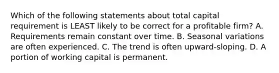 Which of the following statements about total capital requirement is LEAST likely to be correct for a profitable firm? A. Requirements remain constant over time. B. Seasonal variations are often experienced. C. The trend is often upward-sloping. D. A portion of working capital is permanent.