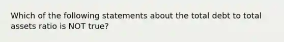 Which of the following statements about the total debt to total assets ratio is NOT true?