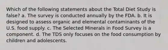 Which of the following statements about the Total Diet Study is false? a. The survey is conducted annually by the FDA. b. It is designed to assess organic and elemental contaminants of the U.S. food supply. c. The Selected Minerals in Food Survey is a component. d. The TDS only focuses on the food consumption by children and adolescents.