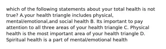 which of the following statements about your total health is not true? A.your health triangle includes physical, mental/emotional,and social health B. Its important to pay attention to all three areas of your health triangle C. Physical health is the most important area of your health triangle D. Spiritual health is a part of mental/emotional health