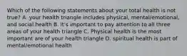 Which of the following statements about your total health is not true? A. your health triangle includes physical, mental/emotional, and social health B. it's important to pay attention to all three areas of your health triangle C. Physical health is the most important are of your health triangle D. spiritual health is part of mental/emotional health