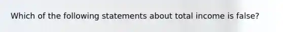 Which of the following statements about total income is false?