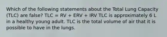 Which of the following statements about the Total Lung Capacity (TLC) are false? TLC = RV + ERV + IRV TLC is approximately 6 L in a healthy young adult. TLC is the total volume of air that it is possible to have in the lungs.