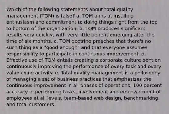 Which of the following statements about total quality management (TQM) is false? a. TQM aims at instilling enthusiasm and commitment to doing things right from the top to bottom of the organization. b. TQM produces significant results very quickly, with very little benefit emerging after the time of six months. c. TQM doctrine preaches that there's no such thing as a "good enough" and that everyone assumes responsibility to participate in continuous improvement. d. Effective use of TQM entails creating a corporate culture bent on continuously improving the performance of every task and every value chain activity. e. Total quality management is a philosophy of managing a set of business practices that emphasizes the continuous improvement in all phases of operations, 100 percent accuracy in performing tasks, involvement and empowerment of employees at all levels, team-based web design, benchmarking, and total customers.