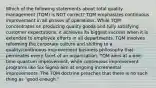 Which of the following statements about total quality management (TQM) is NOT correct? TQM emphasizes continuous improvement in all phases of operations. While TQM concentrates on producing quality goods and fully satisfying customer expectations, it achieves its biggest success when it is extended to employee efforts in all departments. TQM involves reforming the corporate culture and shifting to a quality/continuous improvement business philosophy that permeates every facet of an organization. TQM aims at a one-time quantum improvement, while continuous improvement programs like Six Sigma aim at ongoing incremental improvements. The TQM doctrine preaches that there is no such thing as "good enough."