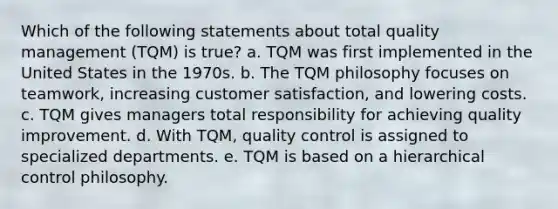 Which of the following statements about total quality management (TQM) is true? a. TQM was first implemented in the United States in the 1970s. b. The TQM philosophy focuses on teamwork, increasing customer satisfaction, and lowering costs. c. TQM gives managers total responsibility for achieving quality improvement. d. With TQM, quality control is assigned to specialized departments. e. TQM is based on a hierarchical control philosophy.