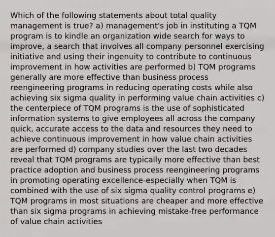 Which of the following statements about total quality management is true? a) management's job in instituting a TQM program is to kindle an organization wide search for ways to improve, a search that involves all company personnel exercising initiative and using their ingenuity to contribute to continuous improvement in how activities are performed b) TQM programs generally are more effective than business process reengineering programs in reducing operating costs while also achieving six sigma quality in performing value chain activities c) the centerpiece of TQM programs is the use of sophisticated information systems to give employees all across the company quick, accurate access to the data and resources they need to achieve continuous improvement in how value chain activities are performed d) company studies over the last two decades reveal that TQM programs are typically more effective than best practice adoption and business process reengineering programs in promoting operating excellence-especially when TQM is combined with the use of six sigma quality control programs e) TQM programs in most situations are cheaper and more effective than six sigma programs in achieving mistake-free performance of value chain activities